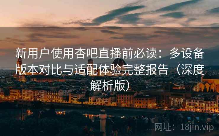 新用户使用杏吧直播前必读：多设备版本对比与适配体验完整报告（深度解析版）