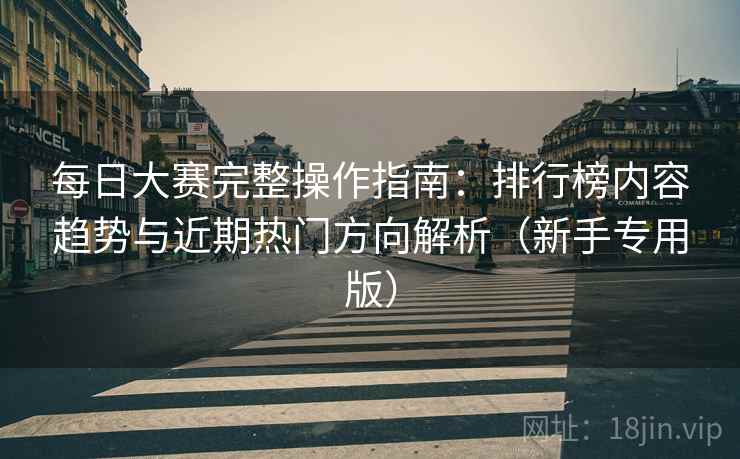 每日大赛完整操作指南：排行榜内容趋势与近期热门方向解析（新手专用版）