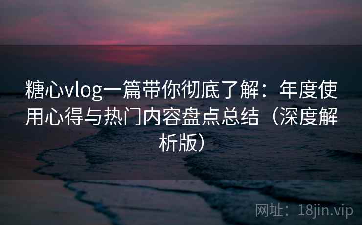 糖心vlog一篇带你彻底了解：年度使用心得与热门内容盘点总结（深度解析版）