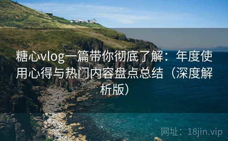 糖心vlog一篇带你彻底了解：年度使用心得与热门内容盘点总结（深度解析版）