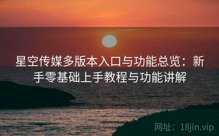 星空传媒多版本入口与功能总览：新手零基础上手教程与功能讲解