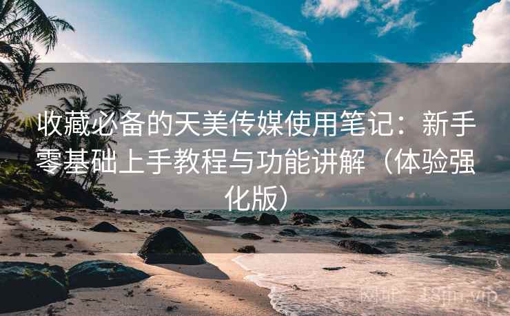 收藏必备的天美传媒使用笔记：新手零基础上手教程与功能讲解（体验强化版）