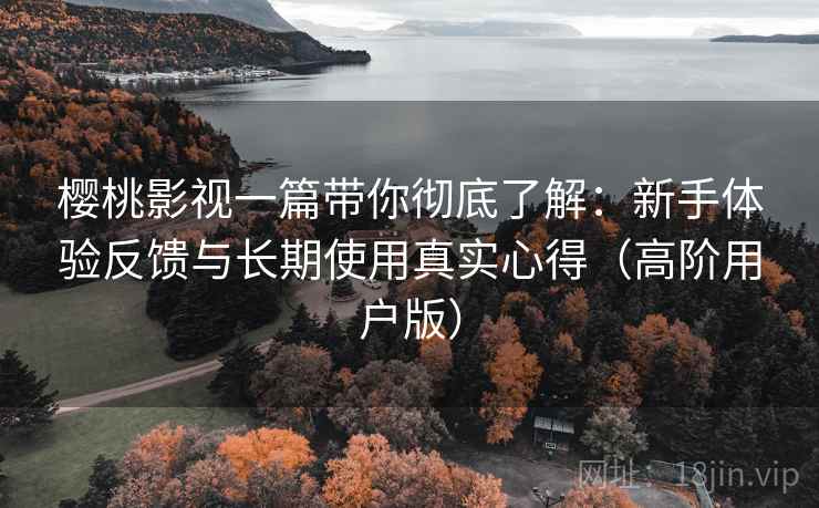樱桃影视一篇带你彻底了解：新手体验反馈与长期使用真实心得（高阶用户版）