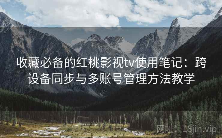 收藏必备的红桃影视tv使用笔记：跨设备同步与多账号管理方法教学
