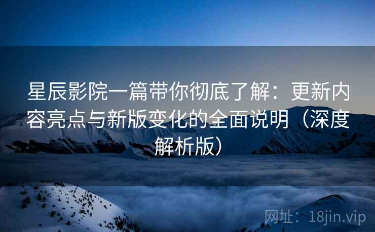 星辰影院一篇带你彻底了解：更新内容亮点与新版变化的全面说明（深度解析版）