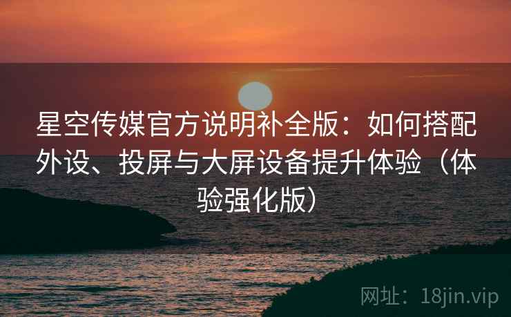 星空传媒官方说明补全版：如何搭配外设、投屏与大屏设备提升体验（体验强化版）