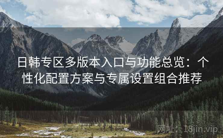 日韩专区多版本入口与功能总览：个性化配置方案与专属设置组合推荐