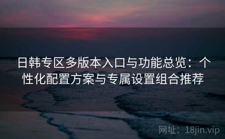 日韩专区多版本入口与功能总览：个性化配置方案与专属设置组合推荐
