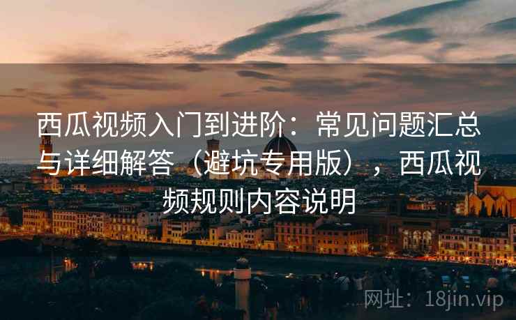 西瓜视频入门到进阶：常见问题汇总与详细解答（避坑专用版），西瓜视频规则内容说明