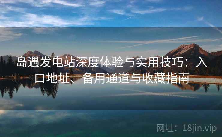 岛遇发电站深度体验与实用技巧：入口地址、备用通道与收藏指南