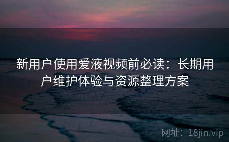 新用户使用爱液视频前必读：长期用户维护体验与资源整理方案