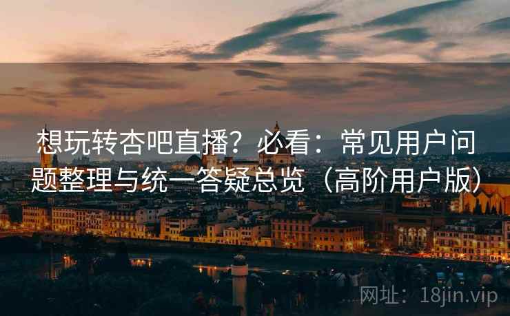 想玩转杏吧直播？必看：常见用户问题整理与统一答疑总览（高阶用户版）