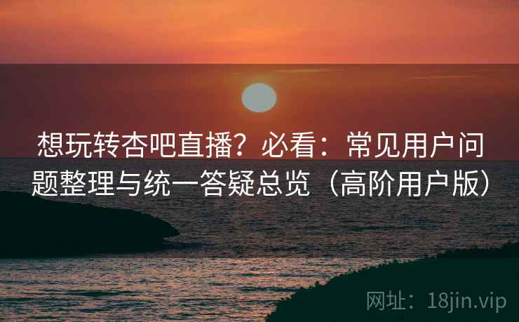 想玩转杏吧直播？必看：常见用户问题整理与统一答疑总览（高阶用户版）