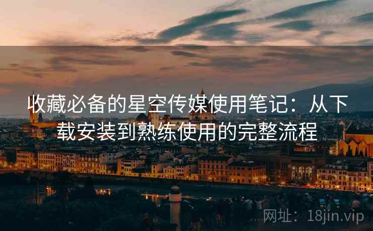 收藏必备的星空传媒使用笔记：从下载安装到熟练使用的完整流程