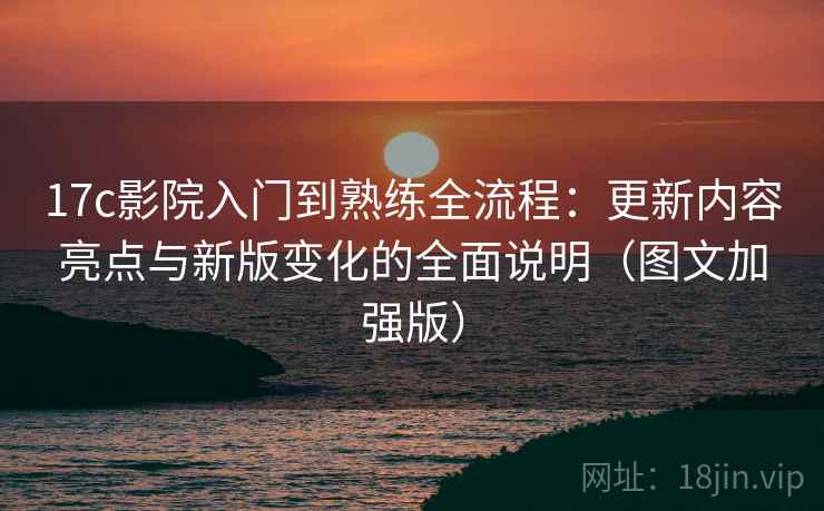 17c影院入门到熟练全流程：更新内容亮点与新版变化的全面说明（图文加强版）