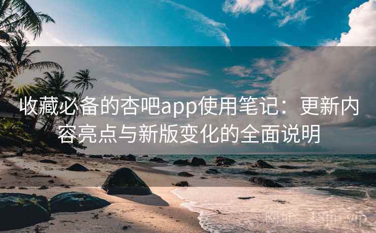 收藏必备的杏吧app使用笔记：更新内容亮点与新版变化的全面说明