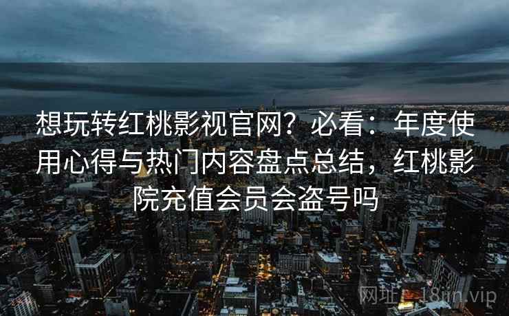想玩转红桃影视官网？必看：年度使用心得与热门内容盘点总结，红桃影院充值会员会盗号吗