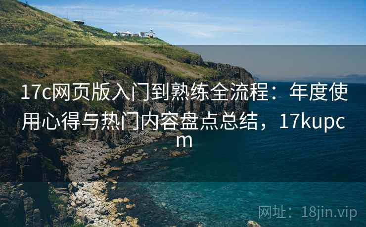 17c网页版入门到熟练全流程：年度使用心得与热门内容盘点总结，17kupcm