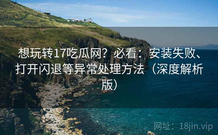 想玩转17吃瓜网？必看：安装失败、打开闪退等异常处理方法（深度解析版）