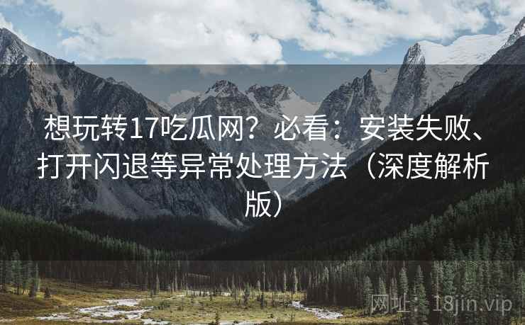 想玩转17吃瓜网？必看：安装失败、打开闪退等异常处理方法（深度解析版）