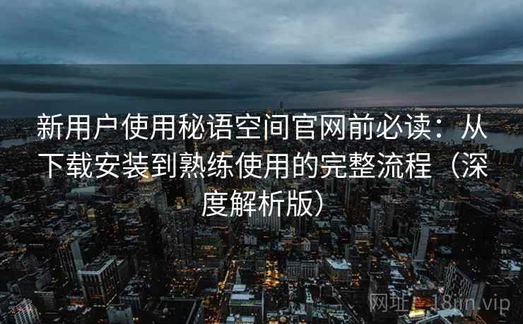 新用户使用秘语空间官网前必读：从下载安装到熟练使用的完整流程（深度解析版）