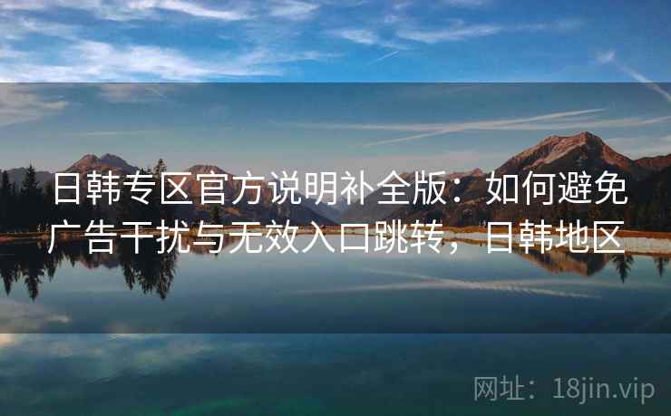 日韩专区官方说明补全版:如何避免广告干扰与无效入口跳转,日韩地区 日韩专区官方说明补全版:如何避免广告干扰与无效入口跳转,日韩地区