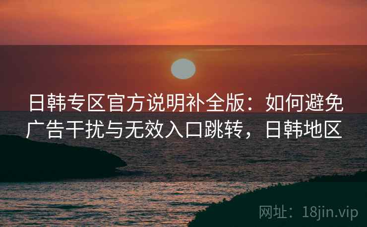 日韩专区官方说明补全版:如何避免广告干扰与无效入口跳转,日韩地区 日韩专区官方说明补全版:如何避免广告干扰与无效入口跳转,日韩地区