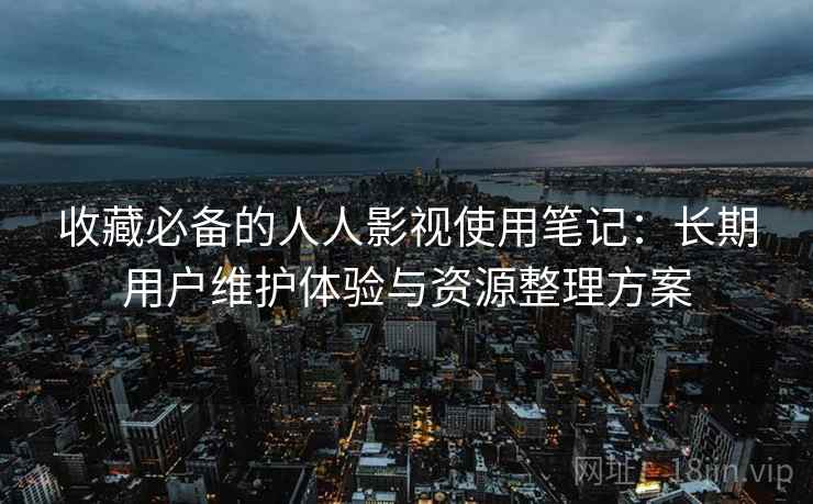 收藏必备的人人影视使用笔记：长期用户维护体验与资源整理方案