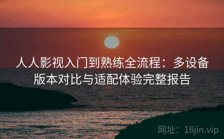 人人影视入门到熟练全流程:多设备版本对比与适配体验完整报告 人人影视入门到熟练全流程:多设备版本对比与适配体验完整报告
