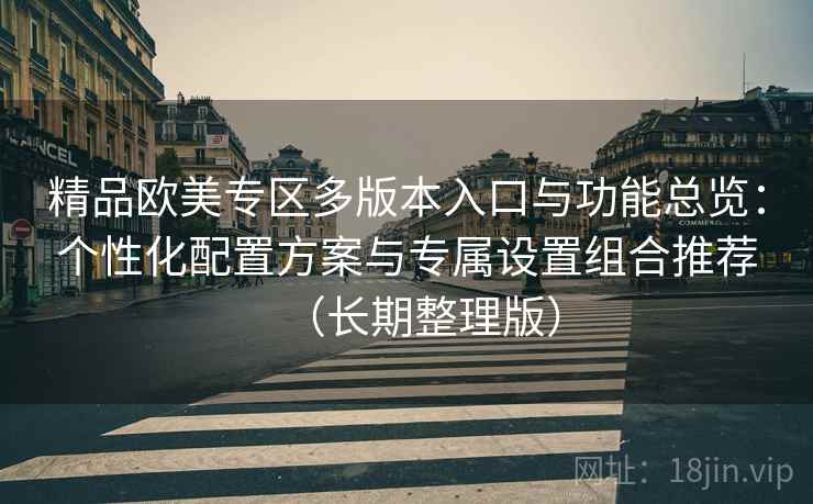 精品欧美专区多版本入口与功能总览:个性化配置方案与专属设置组合推荐(长期整理版) 精品欧美专区多版本入口与功能总览:个性化配置方案与专属设置组合推荐(长期整理版)