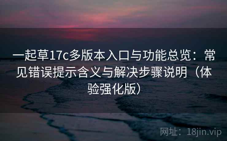 一起草17c多版本入口与功能总览：常见错误提示含义与解决步骤说明（体验强化版）