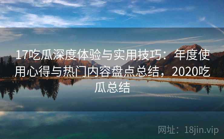 17吃瓜深度体验与实用技巧:年度使用心得与热门内容盘点总结,2020吃瓜总结 17吃瓜深度体验与实用技巧:年度使用心得与热门内容盘点总结,2020吃瓜总结