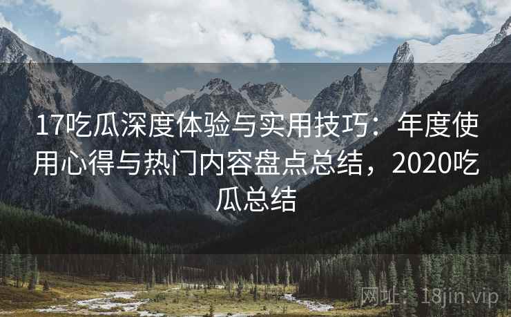 17吃瓜深度体验与实用技巧:年度使用心得与热门内容盘点总结,2020吃瓜总结 17吃瓜深度体验与实用技巧:年度使用心得与热门内容盘点总结,2020吃瓜总结