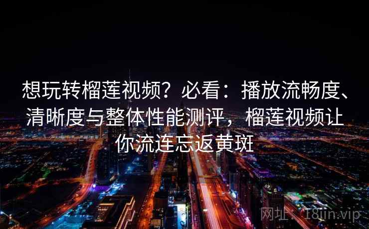 想玩转榴莲视频？必看：播放流畅度、清晰度与整体性能测评，榴莲视频让你流连忘返黄斑