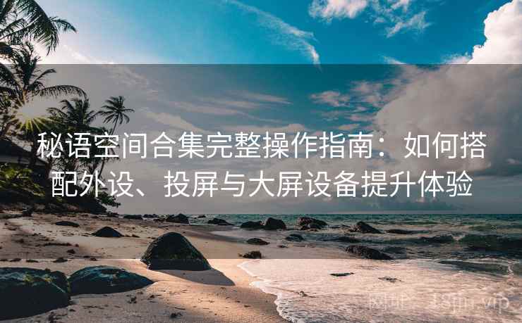 秘语空间合集完整操作指南:如何搭配外设、投屏与大屏设备提升体验 秘语空间合集完整操作指南:如何搭配外设、投屏与大屏设备提升体验