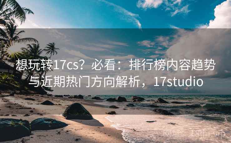 想玩转17cs？必看：排行榜内容趋势与近期热门方向解析，17studio