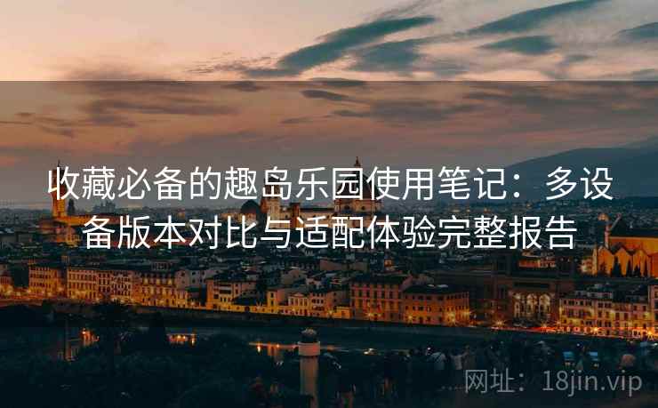 收藏必备的趣岛乐园使用笔记:多设备版本对比与适配体验完整报告 收藏必备的趣岛乐园使用笔记:多设备版本对比与适配体验完整报告