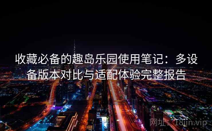 收藏必备的趣岛乐园使用笔记:多设备版本对比与适配体验完整报告 收藏必备的趣岛乐园使用笔记:多设备版本对比与适配体验完整报告