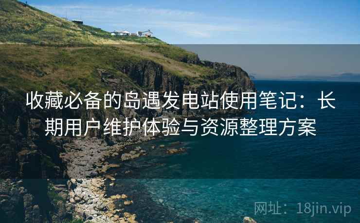 收藏必备的岛遇发电站使用笔记:长期用户维护体验与资源整理方案 收藏必备的岛遇发电站使用笔记:长期用户维护体验与资源整理方案