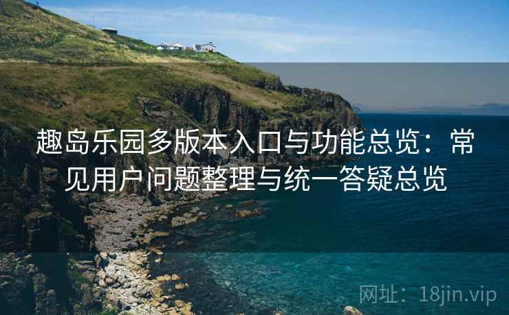 趣岛乐园多版本入口与功能总览：常见用户问题整理与统一答疑总览