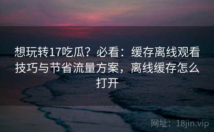 想玩转17吃瓜?必看:缓存离线观看技巧与节省流量方案,离线缓存怎么打开 想玩转17吃瓜?必看:缓存离线观看技巧与节省流量方案,离线缓存怎么打开